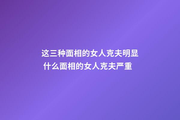 这三种面相的女人克夫明显 什么面相的女人克夫严重